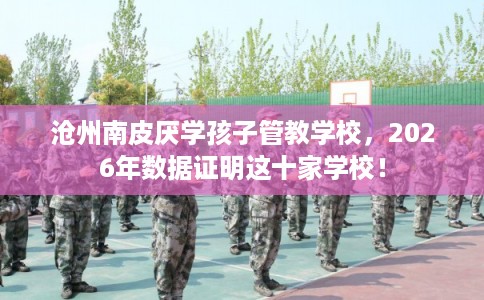 沧州南皮厌学孩子管教学校，2026年数据证明这十家学校！