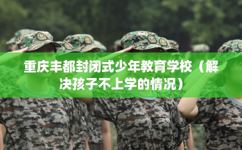 重庆丰都封闭式少年教育学校(解决孩子不上学的情况) 重庆丰都封闭式少年教育学校(解决孩子不上学的情况)