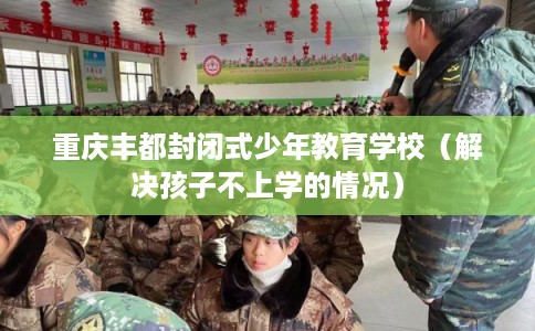 重庆丰都封闭式少年教育学校（解决孩子不上学的情况）