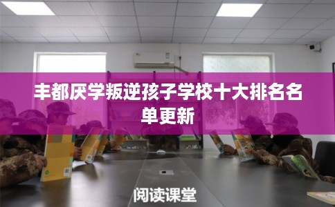 丰都厌学叛逆孩子学校十大排名名单更新