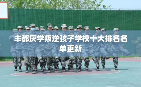 丰都厌学叛逆孩子学校十大排名名单更新