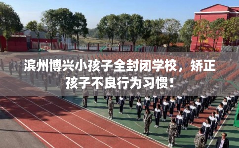 滨州博兴小孩子全封闭学校，矫正孩子不良行为习惯！