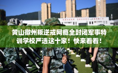 黄山徽州叛逆戒网瘾全封闭军事特训学校严选这十家！快来看看！