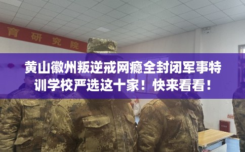 黄山徽州叛逆戒网瘾全封闭军事特训学校严选这十家！快来看看！