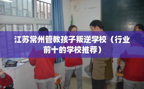 江苏常州管教孩子叛逆学校(行业前十的学校推荐) 江苏常州管教孩子叛逆学校(行业前十的学校推荐)