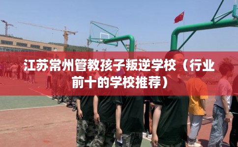 江苏常州管教孩子叛逆学校（行业前十的学校推荐）