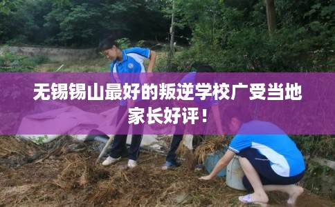 无锡锡山最好的叛逆学校广受当地家长好评！