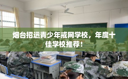烟台招远青少年戒网学校，年度十佳学校推荐！