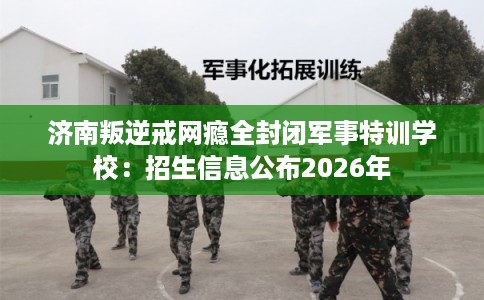 济南叛逆戒网瘾全封闭军事特训学校：招生信息公布2026年