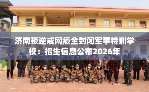 济南叛逆戒网瘾全封闭军事特训学校：招生信息公布2026年