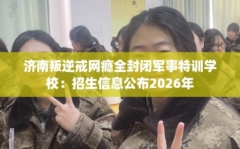 济南叛逆戒网瘾全封闭军事特训学校：招生信息公布2026年
