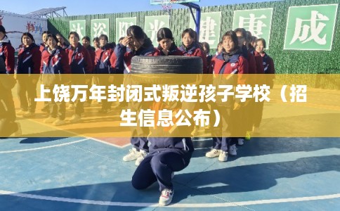 上饶万年封闭式叛逆孩子学校（招生信息公布）