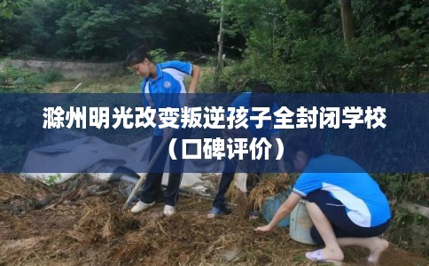 滁州明光改变叛逆孩子全封闭学校（口碑评价）