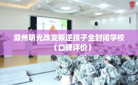 滁州明光改变叛逆孩子全封闭学校（口碑评价）