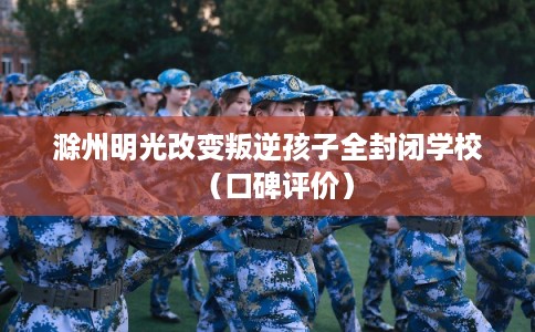 滁州明光改变叛逆孩子全封闭学校（口碑评价）