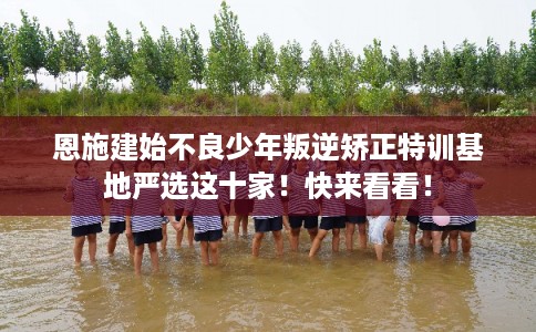 恩施建始不良少年叛逆矫正特训基地严选这十家！快来看看！