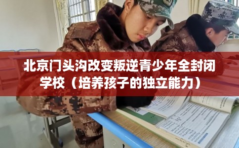 北京门头沟改变叛逆青少年全封闭学校（培养孩子的独立能力）