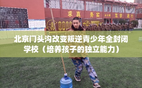 北京门头沟改变叛逆青少年全封闭学校（培养孩子的独立能力）