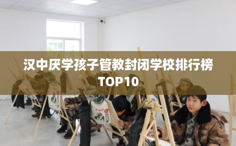 汉中厌学孩子管教封闭学校排行榜TOP10