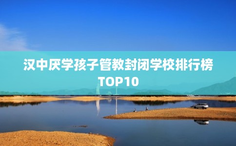 汉中厌学孩子管教封闭学校排行榜TOP10
