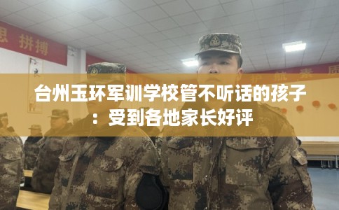 台州玉环军训学校管不听话的孩子:受到各地家长好评 台州玉环军训学校管不听话的孩子:受到各地家长好评
