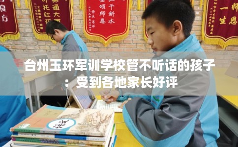 台州玉环军训学校管不听话的孩子：受到各地家长好评