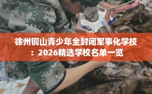 徐州铜山青少年全封闭军事化学校:2026精选学校名单一览 徐州铜山青少年全封闭军事化学校:2026精选学校名单一览