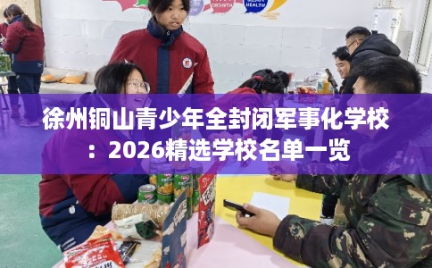 徐州铜山青少年全封闭军事化学校:2026精选学校名单一览 徐州铜山青少年全封闭军事化学校:2026精选学校名单一览