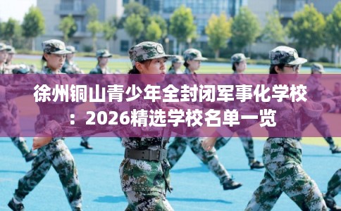徐州铜山青少年全封闭军事化学校:2026精选学校名单一览 徐州铜山青少年全封闭军事化学校:2026精选学校名单一览