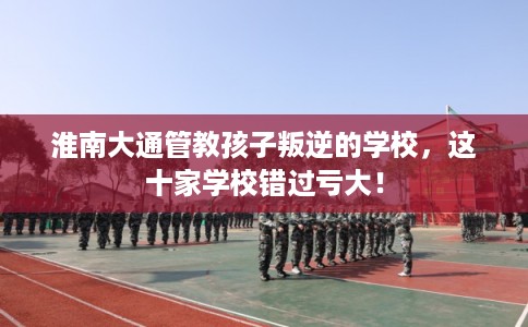 淮南大通管教孩子叛逆的学校，这十家学校错过亏大！