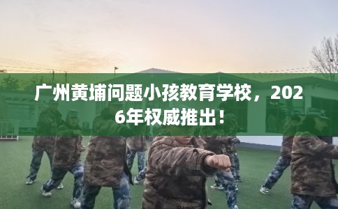 广州黄埔问题小孩教育学校,2026年权威推出! 广州黄埔问题小孩教育学校,2026年权威推出!