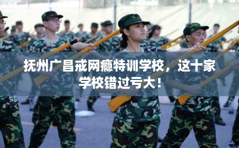 抚州广昌戒网瘾特训学校，这十家学校错过亏大！