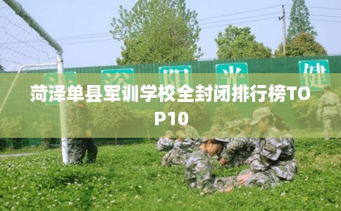 菏泽单县军训学校全封闭排行榜TOP10 菏泽单县军训学校全封闭排行榜TOP10