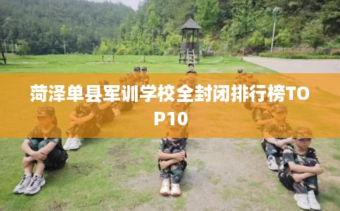菏泽单县军训学校全封闭排行榜TOP10 菏泽单县军训学校全封闭排行榜TOP10