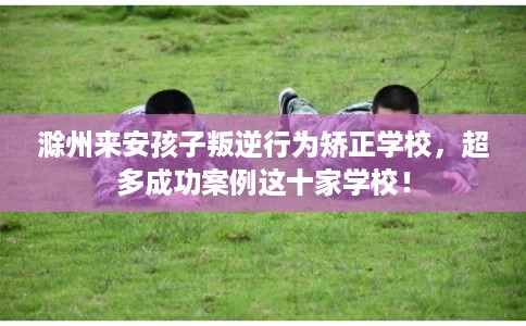 滁州来安孩子叛逆行为矫正学校,超多成功案例这十家学校! 滁州来安孩子叛逆行为矫正学校,超多成功案例这十家学校!
