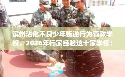 滨州沾化不良少年叛逆行为管教学校，2026年行家经验这十家学校！