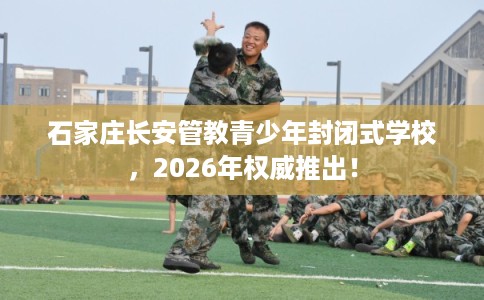 石家庄长安管教青少年封闭式学校，2026年权威推出！