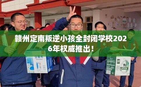 赣州定南叛逆小孩全封闭学校2026年权威推出！
