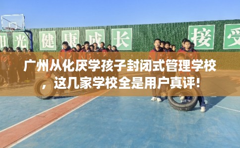 广州从化厌学孩子封闭式管理学校，这几家学校全是用户真评!