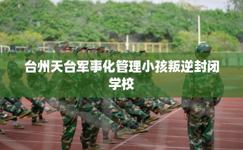 台州天台军事化管理小孩叛逆封闭学校 台州天台军事化管理小孩叛逆封闭学校