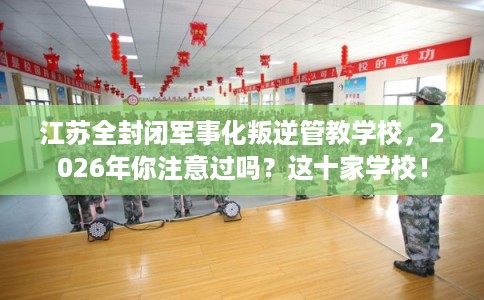 江苏全封闭军事化叛逆管教学校，2026年你注意过吗？这十家学校！