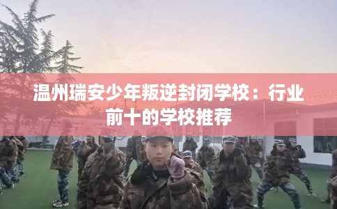 温州瑞安少年叛逆封闭学校：行业前十的学校推荐