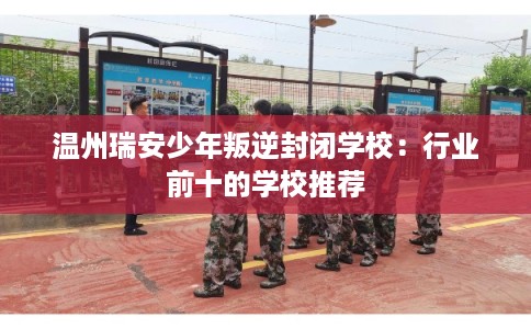 温州瑞安少年叛逆封闭学校：行业前十的学校推荐