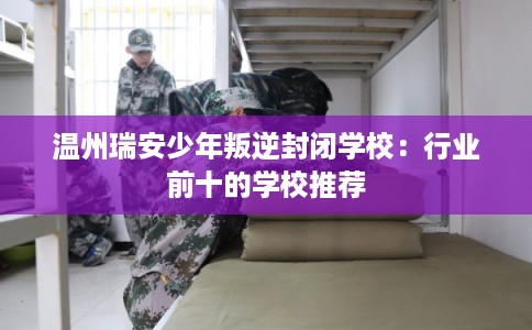 温州瑞安少年叛逆封闭学校：行业前十的学校推荐