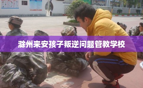 滁州来安孩子叛逆问题管教学校