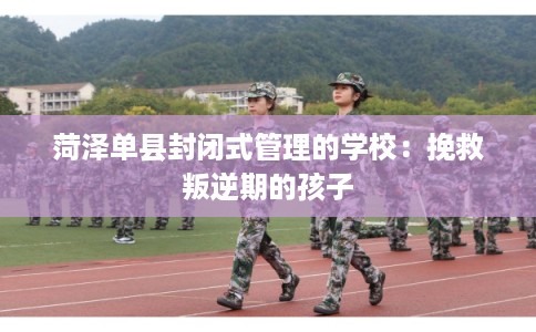 菏泽单县封闭式管理的学校：挽救叛逆期的孩子