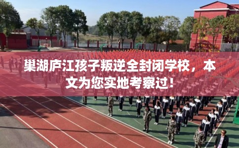 巢湖庐江孩子叛逆全封闭学校，本文为您实地考察过！
