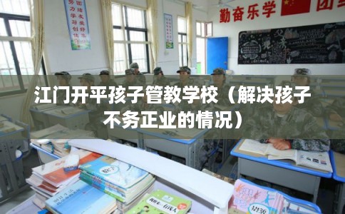江门开平孩子管教学校（解决孩子不务正业的情况）