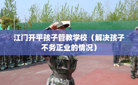 江门开平孩子管教学校（解决孩子不务正业的情况）
