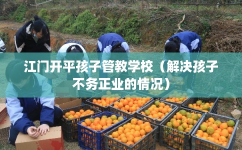 江门开平孩子管教学校（解决孩子不务正业的情况）